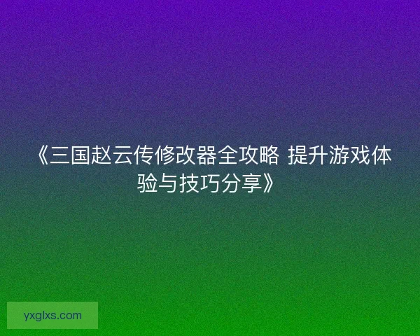 《三国赵云传修改器全攻略 提升游戏体验与技巧分享》