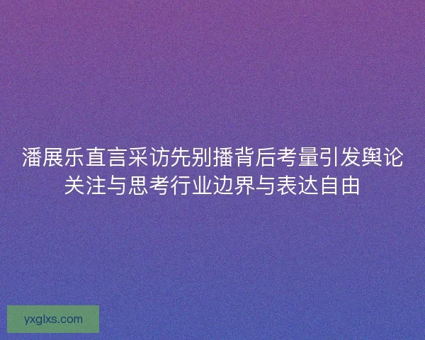 潘展乐直言采访先别播背后考量引发舆论关注与思考行业边界与表达自由