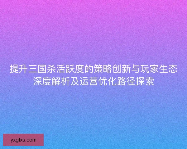 提升三国杀活跃度的策略创新与玩家生态深度解析及运营优化路径探索