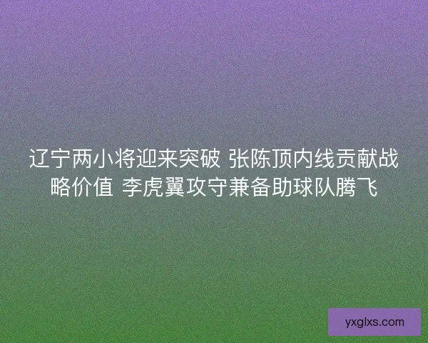 辽宁两小将迎来突破 张陈顶内线贡献战略价值 李虎翼攻守兼备助球队腾飞 辽宁两小将迎来突破 张陈顶内线贡献战略价值 李虎翼攻守兼备助球队腾飞
