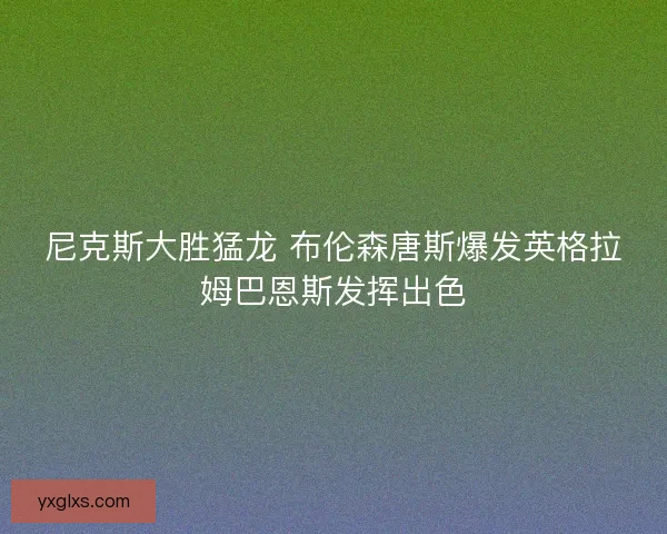 尼克斯大胜猛龙 布伦森唐斯爆发英格拉姆巴恩斯发挥出色 尼克斯大胜猛龙 布伦森唐斯爆发英格拉姆巴恩斯发挥出色