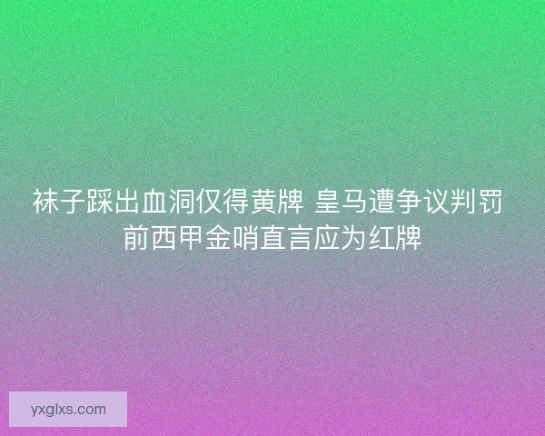 袜子踩出血洞仅得黄牌 皇马遭争议判罚 前西甲金哨直言应为红牌