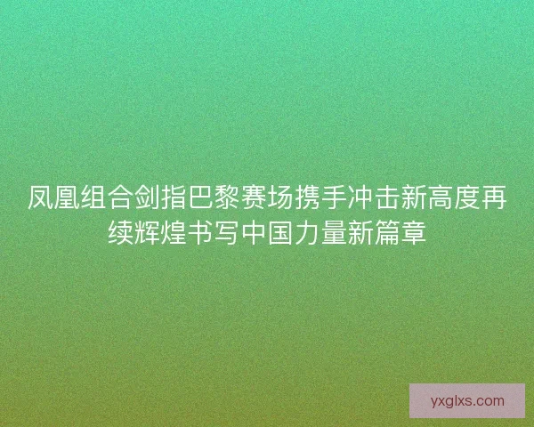 凤凰组合剑指巴黎赛场携手冲击新高度再续辉煌书写中国力量新篇章 凤凰组合剑指巴黎赛场携手冲击新高度再续辉煌书写中国力量新篇章