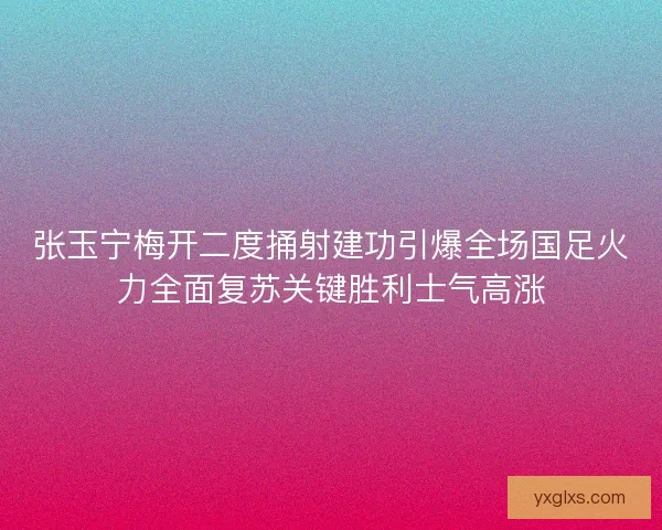 张玉宁梅开二度捅射建功引爆全场国足火力全面复苏关键胜利士气高涨