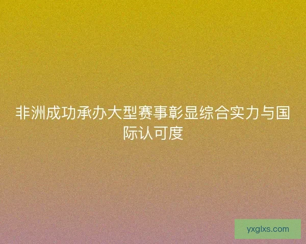 非洲成功承办大型赛事彰显综合实力与国际认可度 非洲成功承办大型赛事彰显综合实力与国际认可度