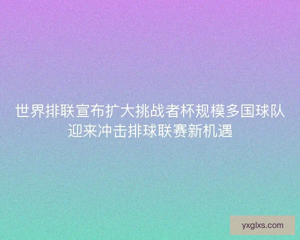 世界排联宣布扩大挑战者杯规模多国球队迎来冲击排球联赛新机遇 世界排联宣布扩大挑战者杯规模多国球队迎来冲击排球联赛新机遇
