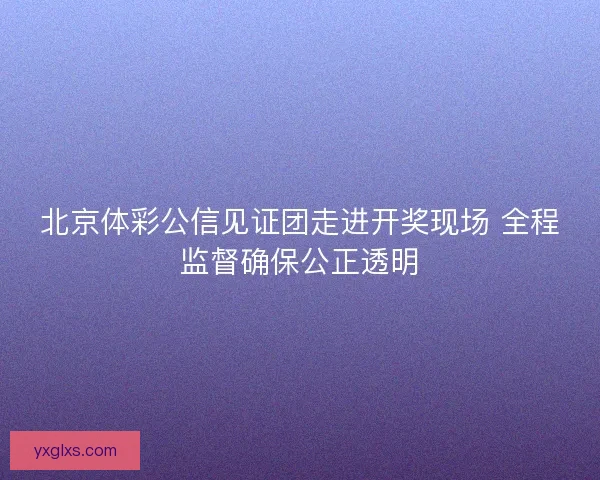 北京体彩公信见证团走进开奖现场 全程监督确保公正透明