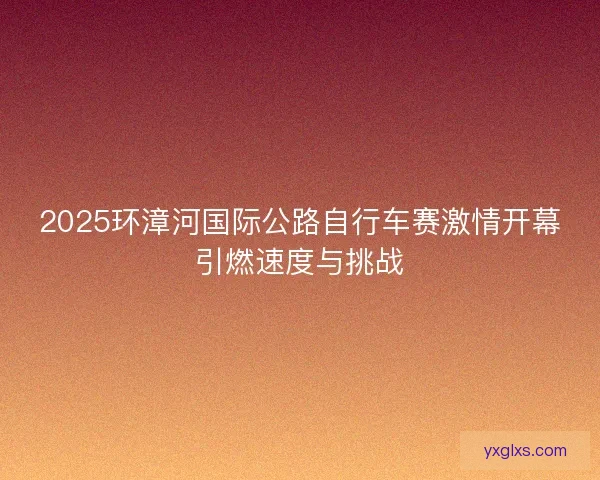 2025环漳河国际公路自行车赛激情开幕引燃速度与挑战