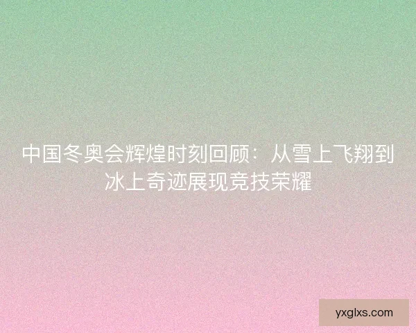 中国冬奥会辉煌时刻回顾：从雪上飞翔到冰上奇迹展现竞技荣耀