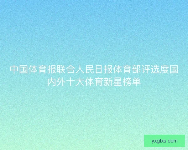 中国体育报联合人民日报体育部评选度国内外十大体育新星榜单 中国体育报联合人民日报体育部评选度国内外十大体育新星榜单
