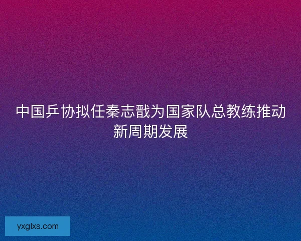 中国乒协拟任秦志戬为国家队总教练推动新周期发展 中国乒协拟任秦志戬为国家队总教练推动新周期发展