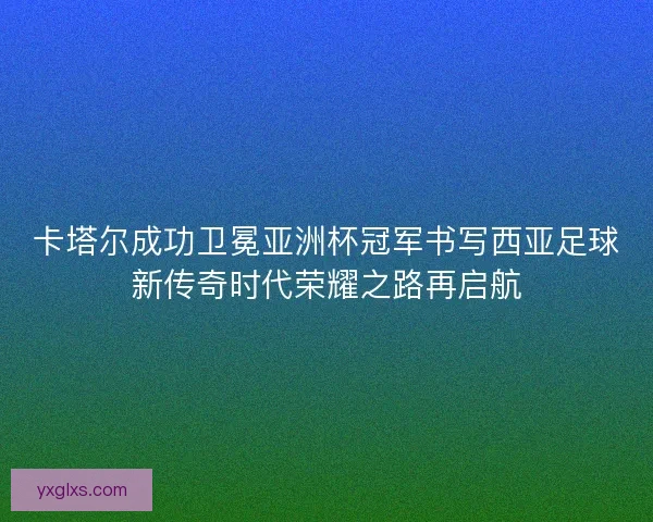 卡塔尔成功卫冕亚洲杯冠军书写西亚足球新传奇时代荣耀之路再启航